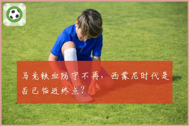 马竞铁血防守不再，西蒙尼时代是否已临近终点？