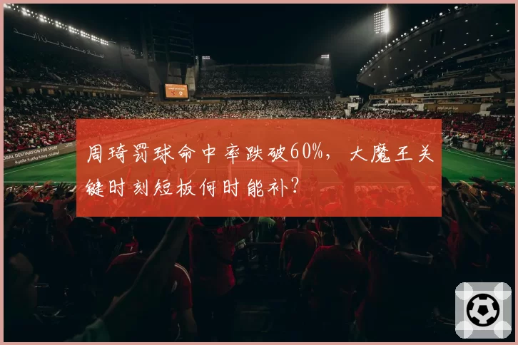 周琦罚球命中率跌破60%,大魔王关键时刻短板何时能补?