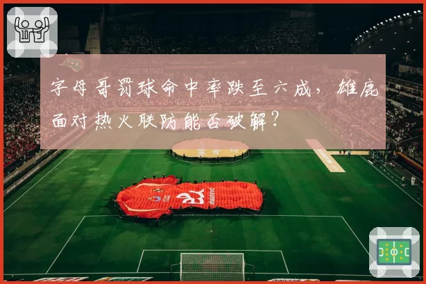 字母哥罚球命中率跌至六成,雄鹿面对热火联防能否破解?