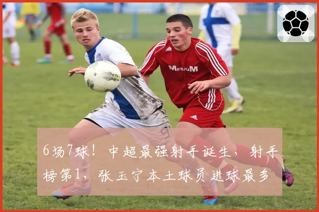 6场7球！中超最强射手诞生，射手榜第1，张玉宁本土球员进球最多
