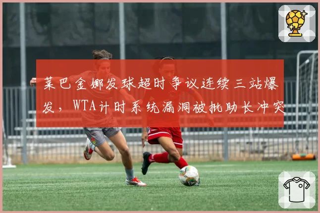 莱巴金娜发球超时争议连续三站爆发,WTA计时系统漏洞被批助长冲突