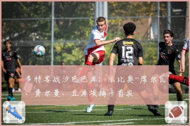 多特客战沙巴巴库:法比奥-席尔瓦、费尔曼、丘库埃梅卡首发