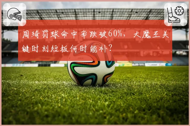 周琦罚球命中率跌破60%,大魔王关键时刻短板何时能补?
