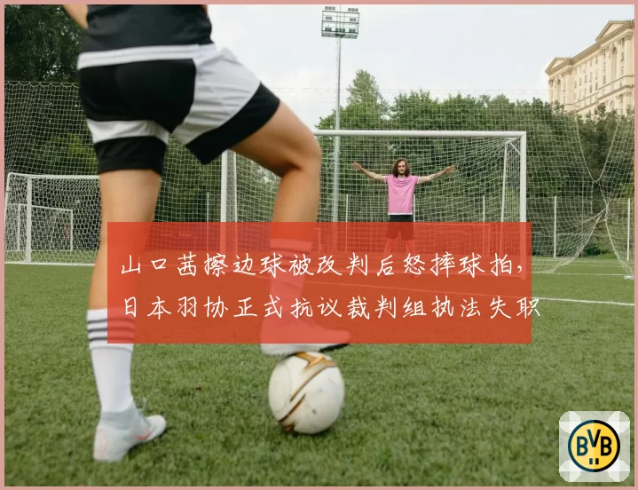 山口茜擦边球被改判后怒摔球拍，日本羽协正式抗议裁判组执法失职