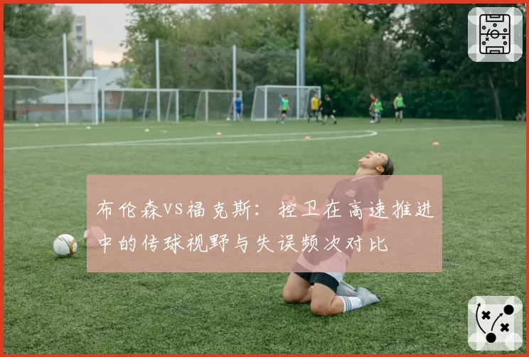 布伦森vs福克斯:控卫在高速推进中的传球视野与失误频次对比