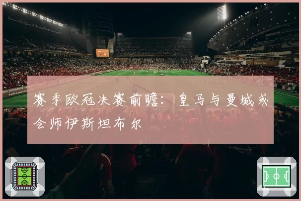 赛季欧冠决赛前瞻:皇马与曼城或会师伊斯坦布尔