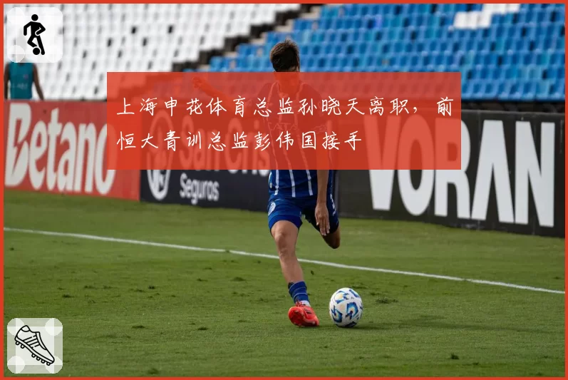 上海申花体育总监孙晓天离职，前恒大青训总监彭伟国接手