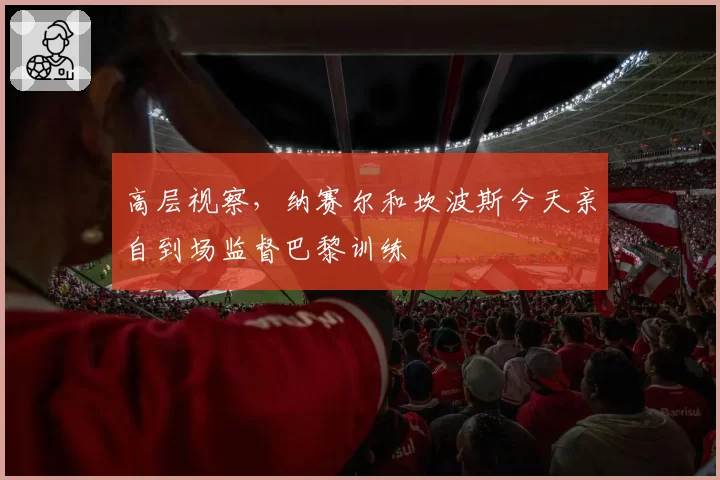 高层视察,纳赛尔和坎波斯今天亲自到场监督巴黎训练