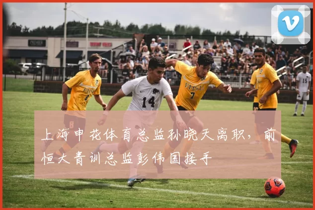 上海申花体育总监孙晓天离职，前恒大青训总监彭伟国接手