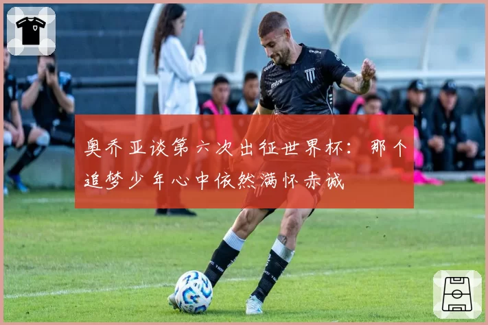 奥乔亚谈第六次出征世界杯:那个追梦少年心中依然满怀赤诚