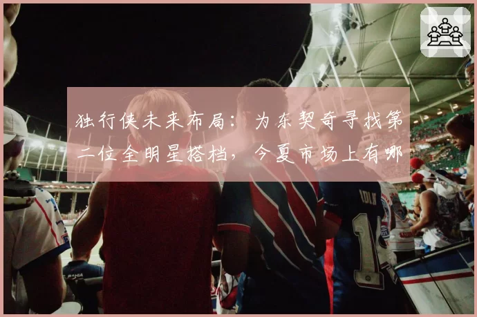 独行侠未来布局：为东契奇寻找第二位全明星搭档，今夏市场上有哪些目标？