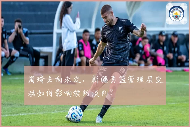 周琦去向未定,新疆男篮管理层变动如何影响续约谈判?