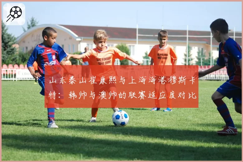 山东泰山崔康熙与上海海港穆斯卡特：韩帅与澳帅的联赛适应度对比