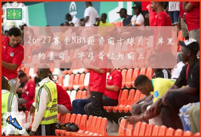 26-27赛季NBA薪资前十球员：库里、约基奇、字母哥位列前三