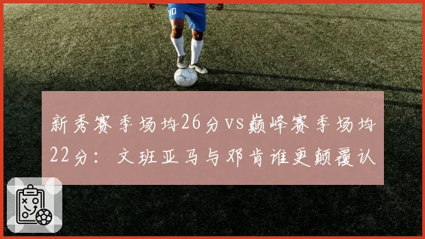 新秀赛季场均26分vs巅峰赛季场均22分:文班亚马与邓肯谁更颠覆认知?