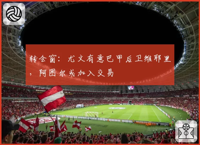 转会窗:尤文有意巴甲后卫维耶里,阿图尔或加入交易