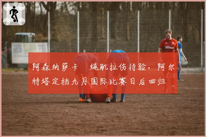 阿森纳萨卡腘绳肌拉伤待验,阿尔特塔定档九月国际比赛日后回归