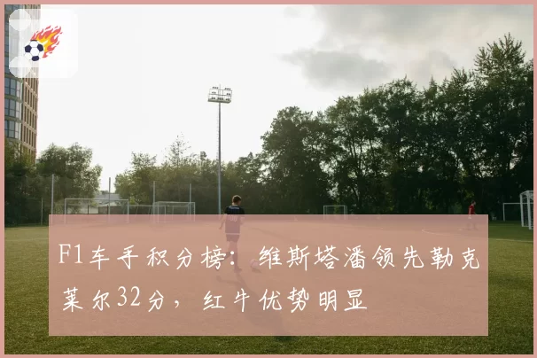 F1车手积分榜：维斯塔潘领先勒克莱尔32分，红牛优势明显