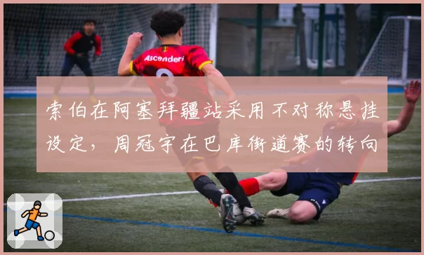 索伯在阿塞拜疆站采用不对称悬挂设定，周冠宇在巴库街道赛的转向反应为何变慢？