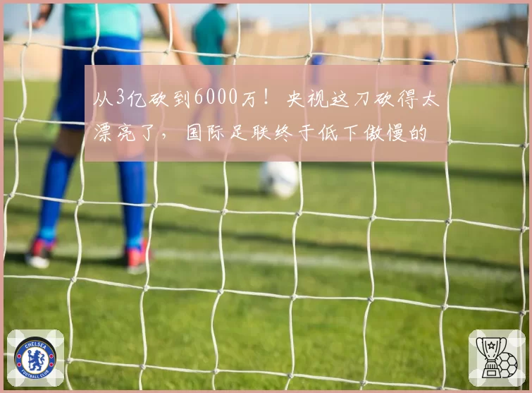 从3亿砍到6000万！央视这刀砍得太漂亮了，国际足联终于低下傲慢的头
